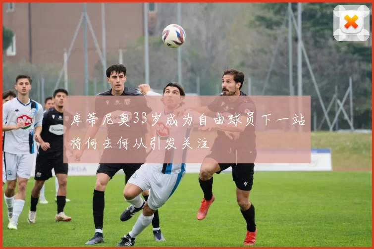 库蒂尼奥33岁成为自由球员下一站将何去何从引发关注