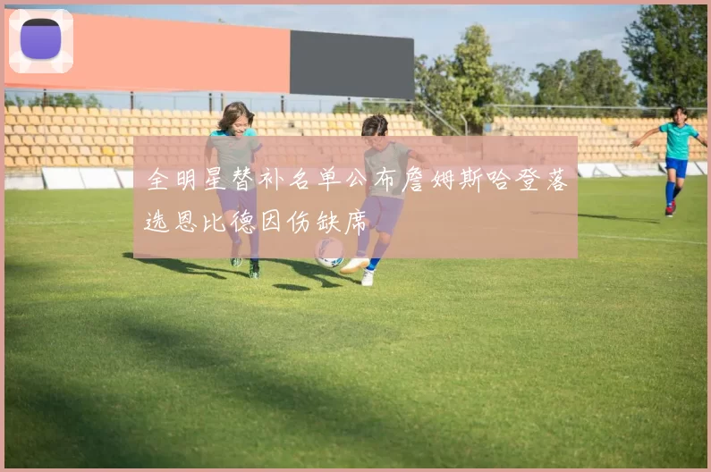 全明星替补名单公布詹姆斯哈登落选恩比德因伤缺席
