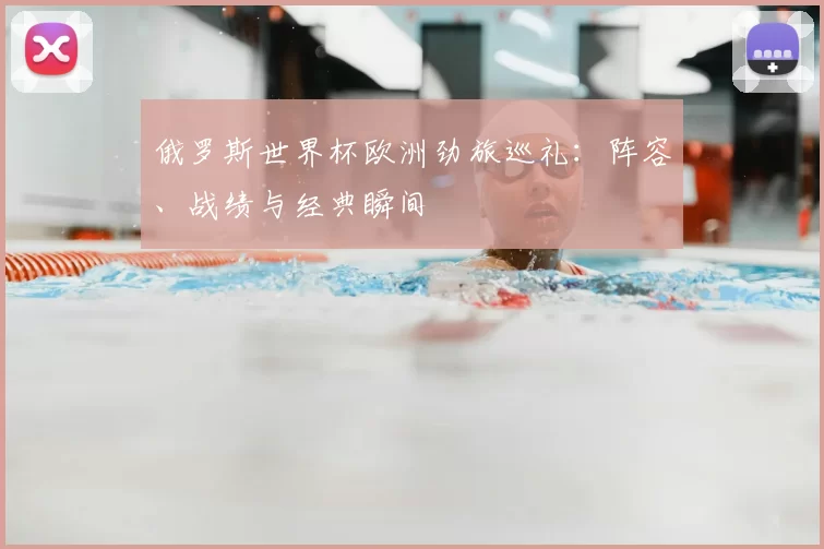俄罗斯世界杯欧洲劲旅巡礼：阵容、战绩与经典瞬间