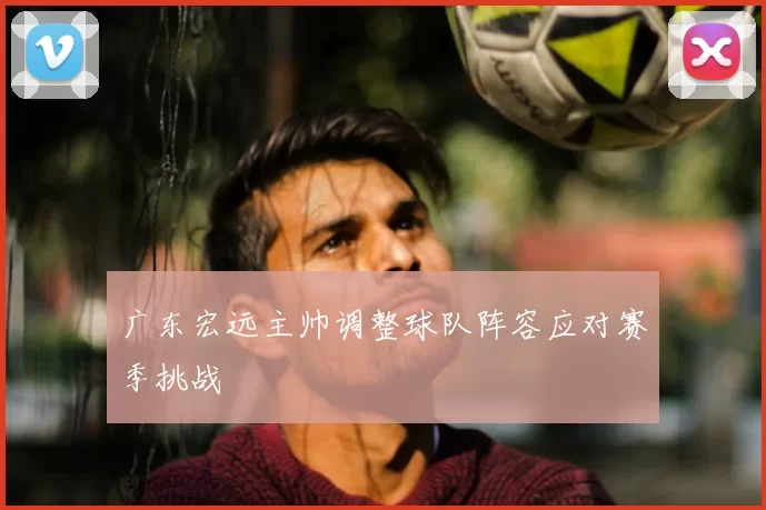 广东宏远主帅调整球队阵容应对赛季挑战