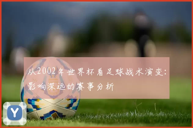 从2002年世界杯看足球战术演变：影响深远的赛事分析