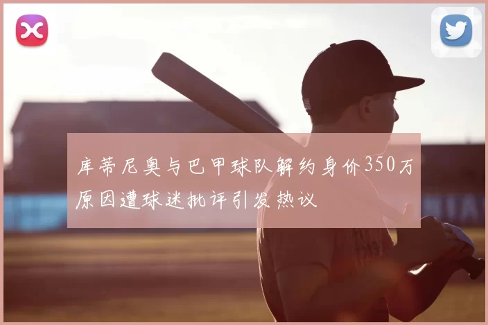 库蒂尼奥与巴甲球队解约身价350万原因遭球迷批评引发热议