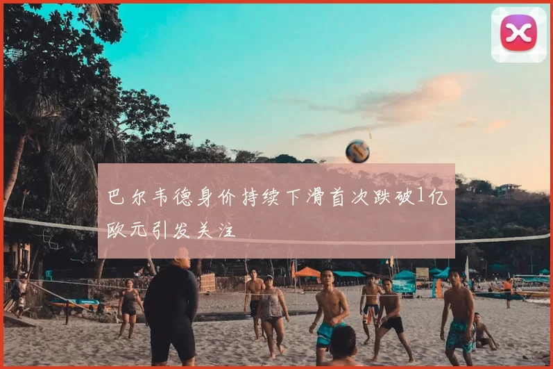 巴尔韦德身价持续下滑首次跌破1亿欧元引发关注