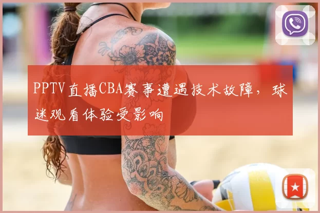 PPTV直播CBA赛事遭遇技术故障,球迷观看体验受影响
