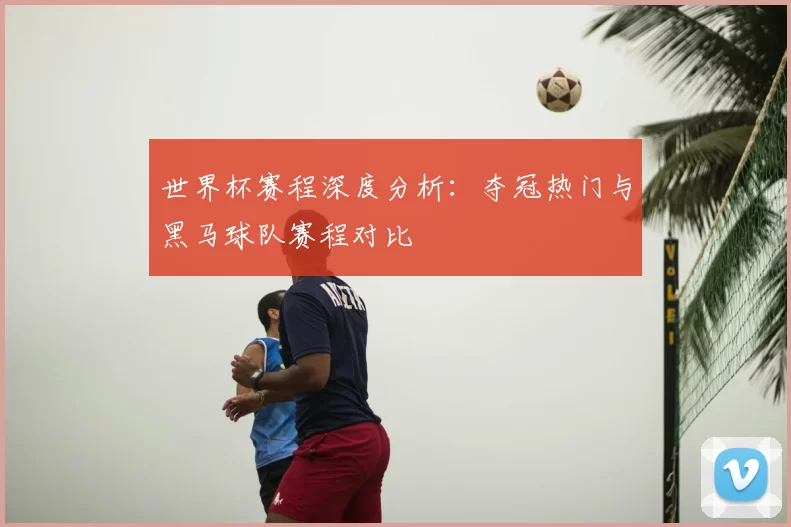 世界杯赛程深度分析:夺冠热门与黑马球队赛程对比