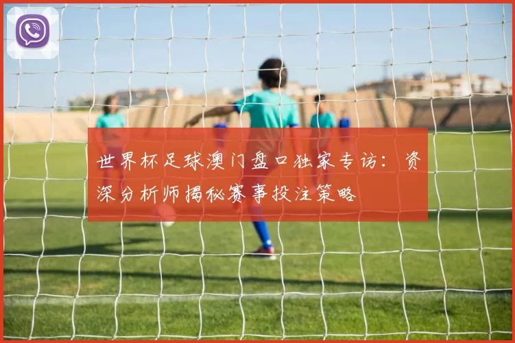 世界杯足球澳门盘口独家专访：资深分析师揭秘赛事投注策略