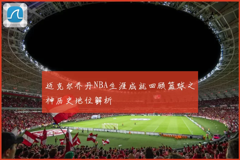 迈克尔乔丹NBA生涯成就回顾篮球之神历史地位解析