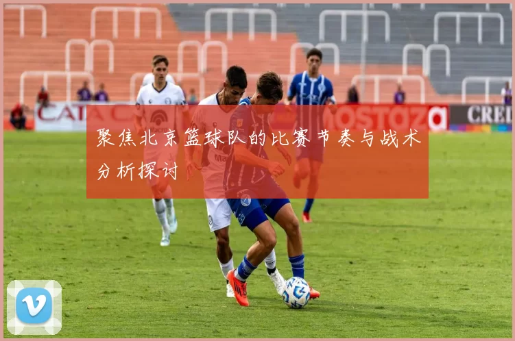 聚焦北京篮球队的比赛节奏与战术分析探讨