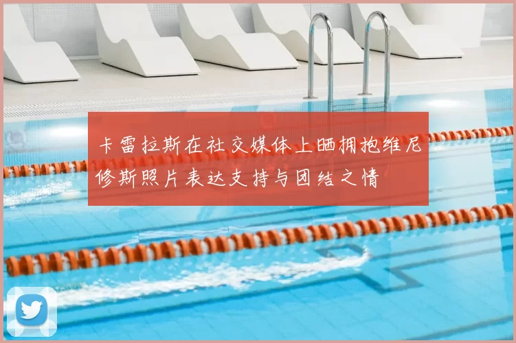 卡雷拉斯在社交媒体上晒拥抱维尼修斯照片表达支持与团结之情