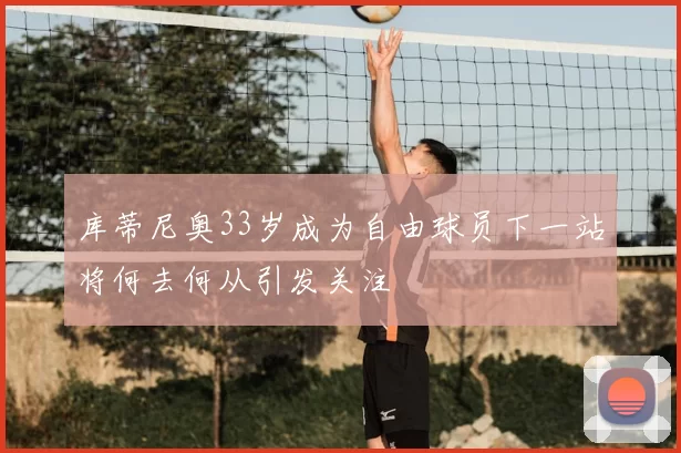 库蒂尼奥33岁成为自由球员下一站将何去何从引发关注