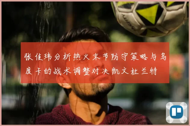 张佳玮分析热火末节防守策略与乌度卡的战术调整对决凯文杜兰特