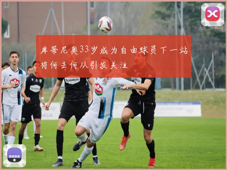 库蒂尼奥33岁成为自由球员下一站将何去何从引发关注