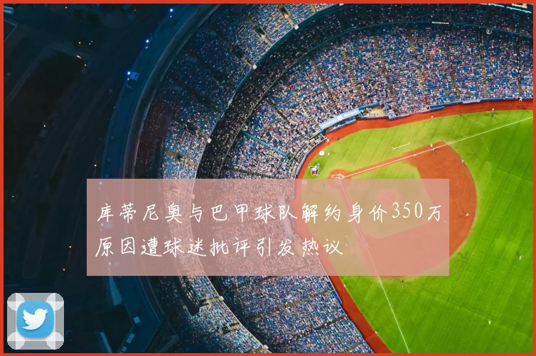 库蒂尼奥与巴甲球队解约身价350万原因遭球迷批评引发热议
