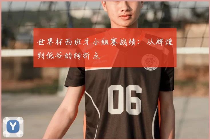 世界杯西班牙小组赛战绩:从辉煌到低谷的转折点