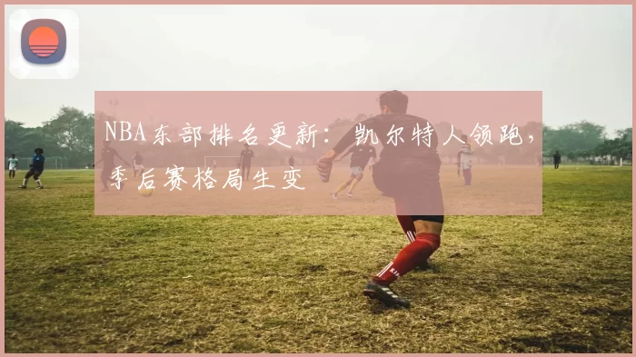 NBA东部排名更新：凯尔特人领跑，季后赛格局生变