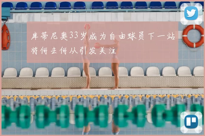 库蒂尼奥33岁成为自由球员下一站将何去何从引发关注