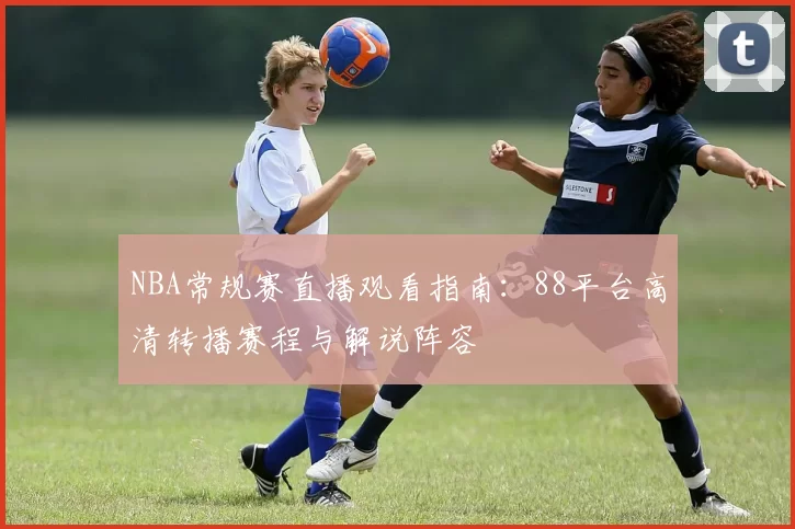NBA常规赛直播观看指南：88平台高清转播赛程与解说阵容