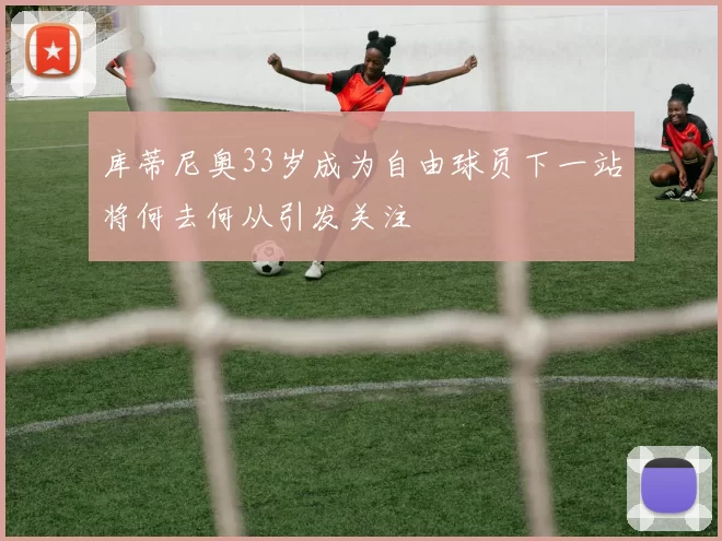 库蒂尼奥33岁成为自由球员下一站将何去何从引发关注