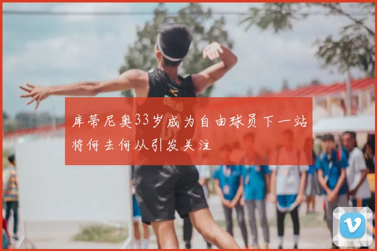 库蒂尼奥33岁成为自由球员下一站将何去何从引发关注