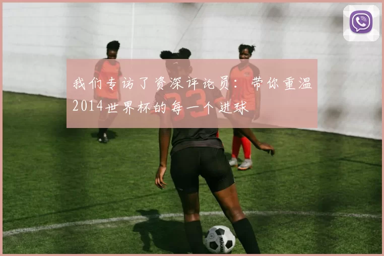 我们专访了资深评论员：带你重温2014世界杯的每一个进球