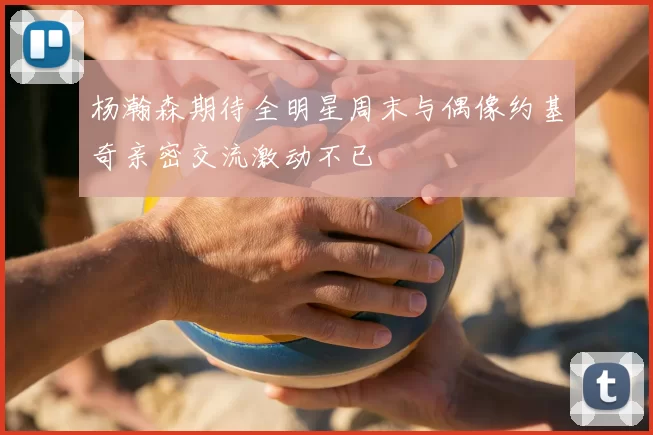 杨瀚森期待全明星周末与偶像约基奇亲密交流激动不已