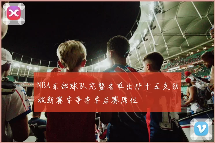 NBA东部球队完整名单出炉十五支劲旅新赛季争夺季后赛席位