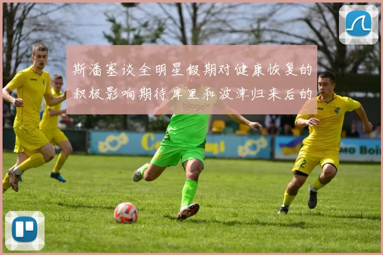 斯潘塞谈全明星假期对健康恢复的积极影响期待库里和波津归来后的全新面貌