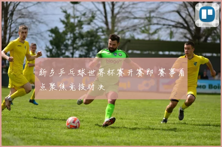 新乡乒乓球世界杯赛开赛即 赛事看点聚焦竞技对决