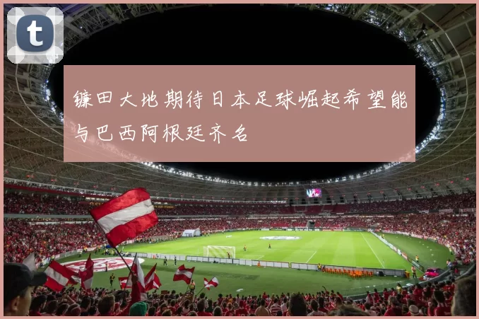 镰田大地期待日本足球崛起希望能与巴西阿根廷齐名