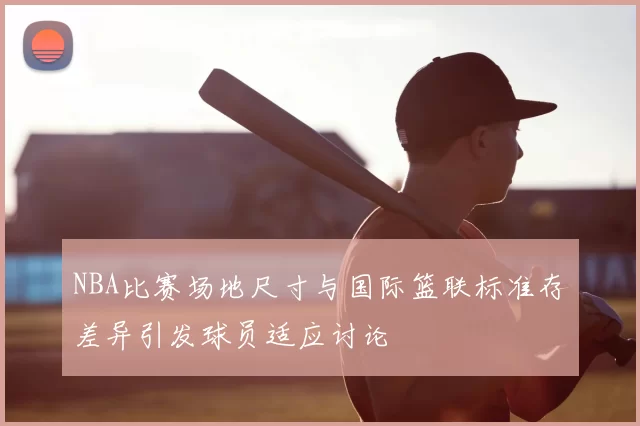 NBA比赛场地尺寸与国际篮联标准存差异引发球员适应讨论