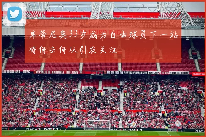 库蒂尼奥33岁成为自由球员下一站将何去何从引发关注