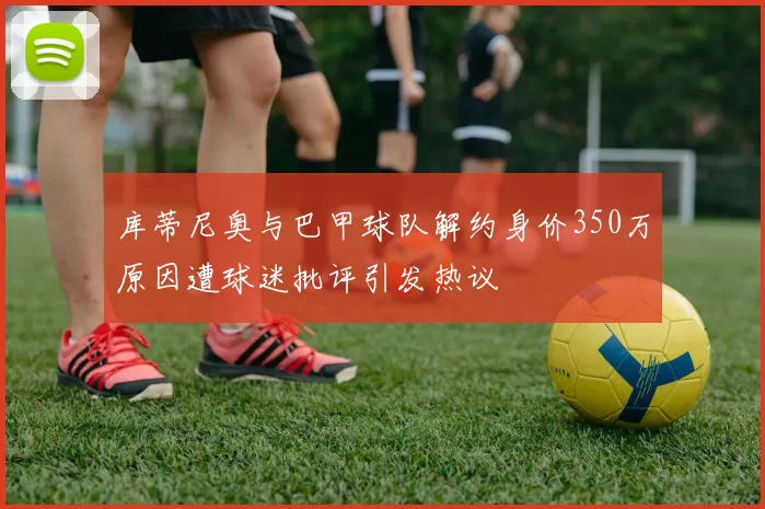 库蒂尼奥与巴甲球队解约身价350万原因遭球迷批评引发热议