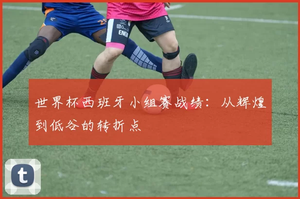 世界杯西班牙小组赛战绩:从辉煌到低谷的转折点