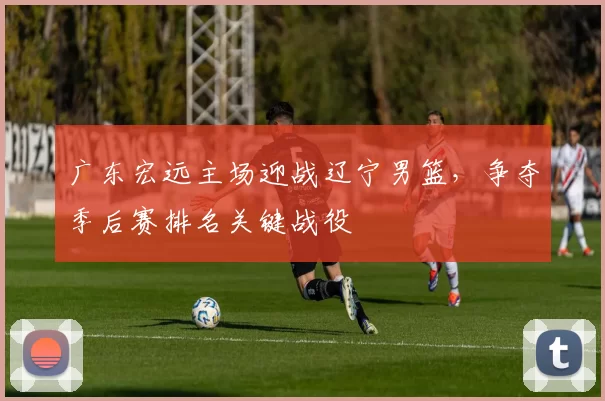 广东宏远主场迎战辽宁男篮,争夺季后赛排名关键战役