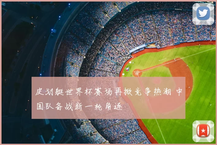 皮划艇世界杯赛场再掀竞争热潮 中国队备战新一轮角逐
