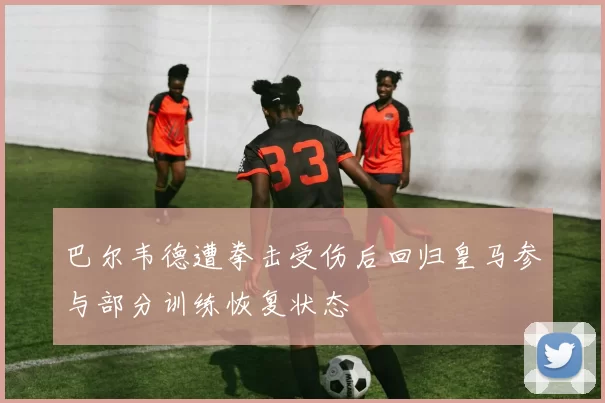 巴尔韦德遭拳击受伤后回归皇马参与部分训练恢复状态