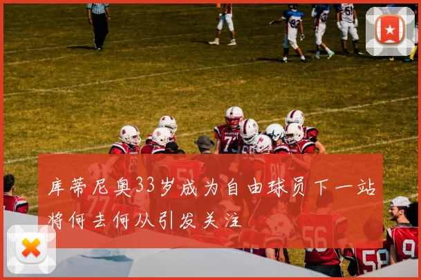 库蒂尼奥33岁成为自由球员下一站将何去何从引发关注