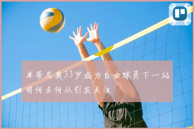 库蒂尼奥33岁成为自由球员下一站将何去何从引发关注