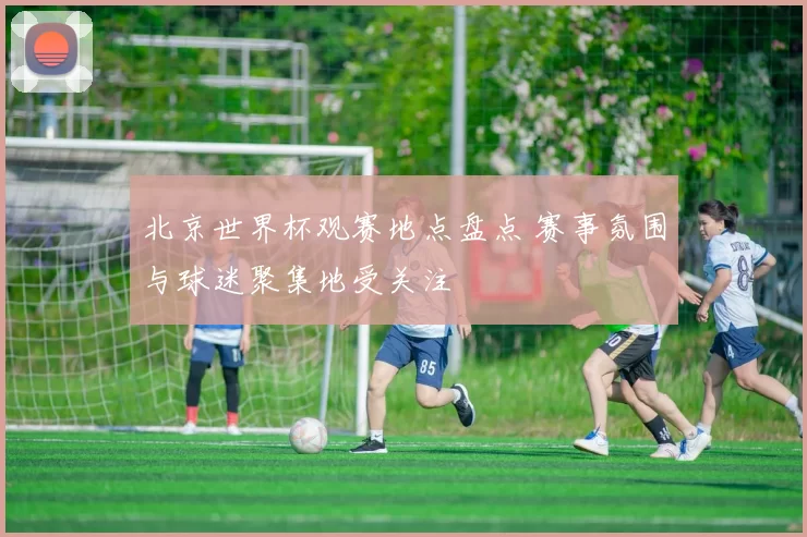 北京世界杯观赛地点盘点 赛事氛围与球迷聚集地受关注