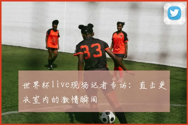 世界杯live现场记者专访：直击更衣室内的激情瞬间