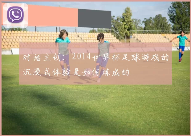 对话主创：2014世界杯足球游戏的沉浸式体验是如何炼成的
