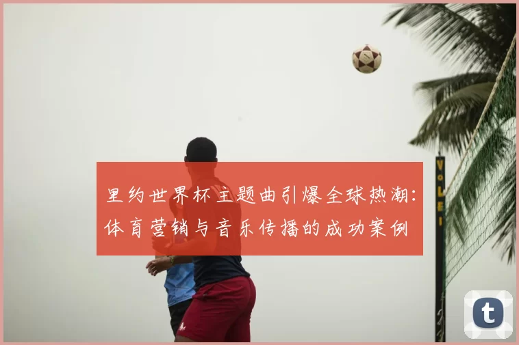 里约世界杯主题曲引爆全球热潮：体育营销与音乐传播的成功案例