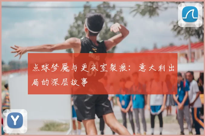 点球梦魇与更衣室裂痕:意大利出局的深层故事