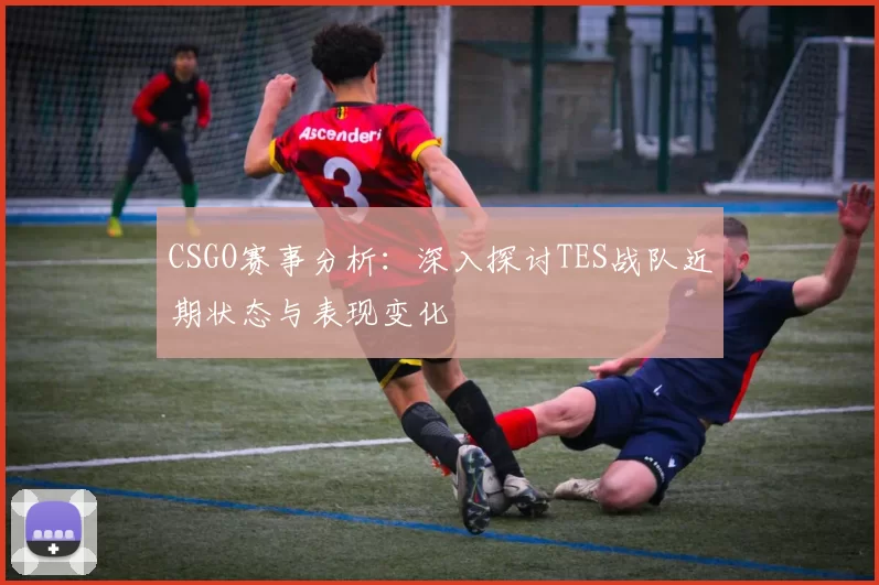 CSGO赛事分析:深入探讨TES战队近期状态与表现变化