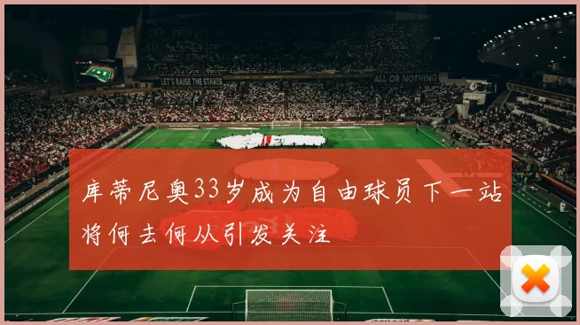 库蒂尼奥33岁成为自由球员下一站将何去何从引发关注