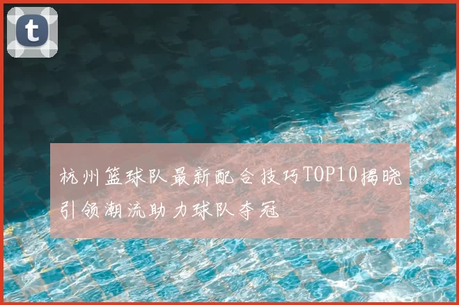 杭州篮球队最新配合技巧TOP10揭晓引领潮流助力球队夺冠