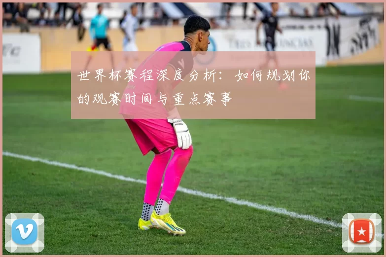 世界杯赛程深度分析：如何规划你的观赛时间与重点赛事