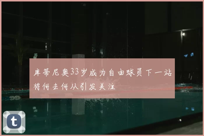 库蒂尼奥33岁成为自由球员下一站将何去何从引发关注