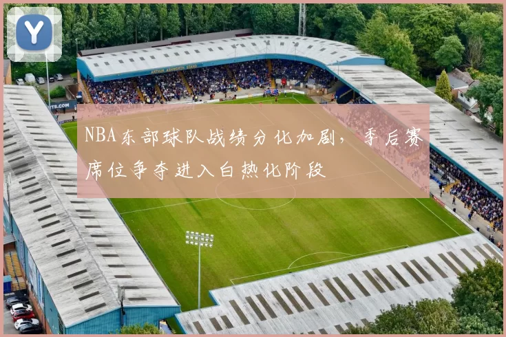 NBA东部球队战绩分化加剧，季后赛席位争夺进入白热化阶段