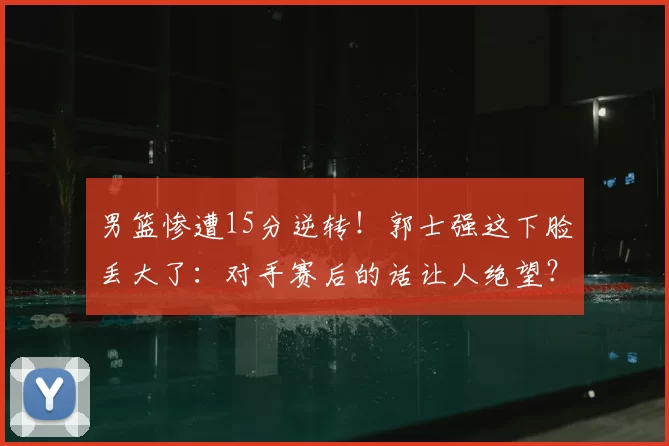 男篮惨遭15分逆转！郭士强这下脸丢大了：对手赛后的话让人绝望？
